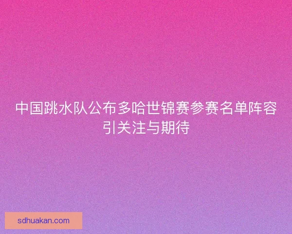 中国跳水队公布多哈世锦赛参赛名单阵容引关注与期待
