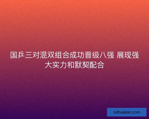 国乒三对混双组合成功晋级八强 展现强大实力和默契配合