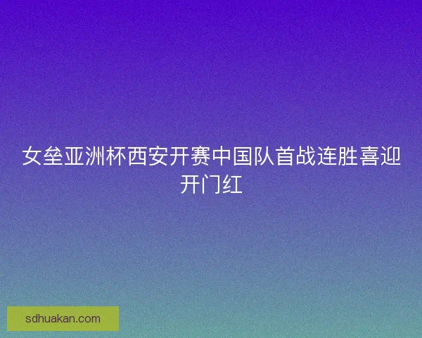 女垒亚洲杯西安开赛中国队首战连胜喜迎开门红