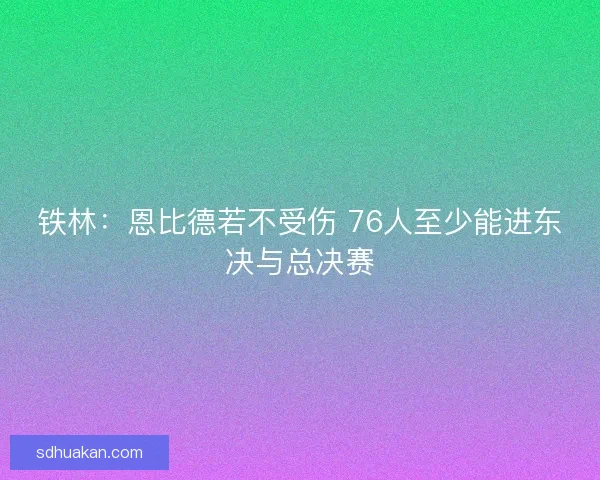 铁林：恩比德若不受伤 76人至少能进东决与总决赛