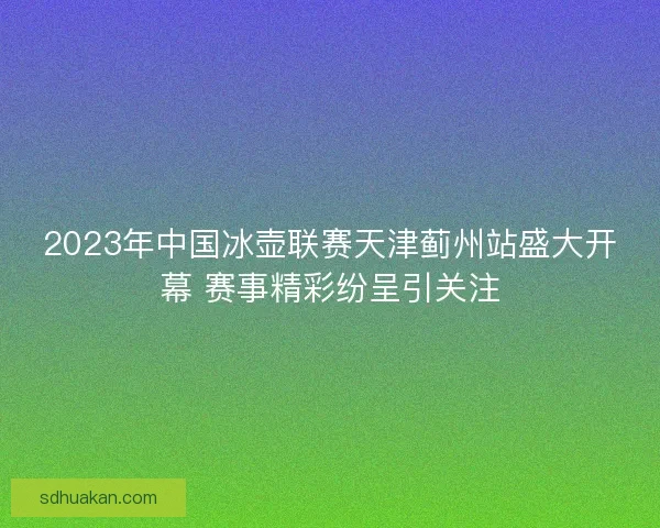 2023年中国冰壶联赛天津蓟州站盛大开幕 赛事精彩纷呈引关注
