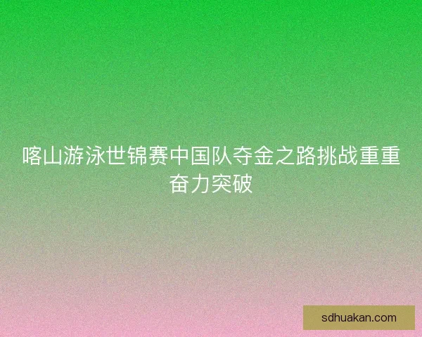 喀山游泳世锦赛中国队夺金之路挑战重重奋力突破