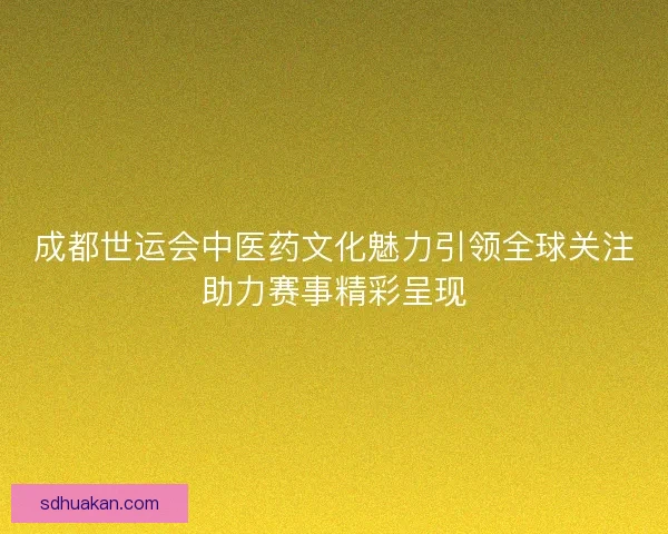 成都世运会中医药文化魅力引领全球关注助力赛事精彩呈现
