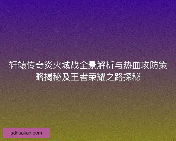 轩辕传奇炎火城战全景解析与热血攻防策略揭秘及王者荣耀之路探秘