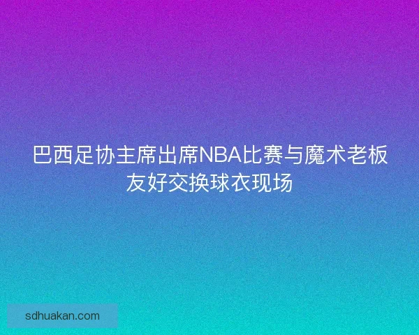 巴西足协主席出席NBA比赛与魔术老板友好交换球衣现场