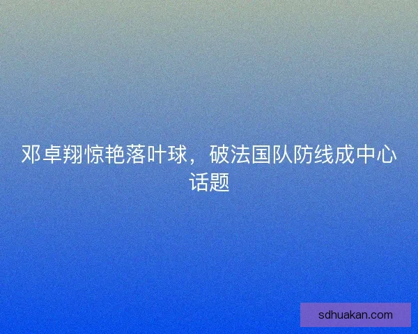 邓卓翔惊艳落叶球,破法国队防线成中心话题 邓卓翔惊艳落叶球,破法国队防线成中心话题