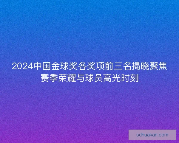 2024中国金球奖各奖项前三名揭晓聚焦赛季荣耀与球员高光时刻 2024中国金球奖各奖项前三名揭晓聚焦赛季荣耀与球员高光时刻