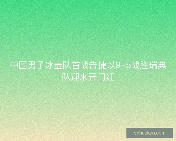 中国男子冰壶队首战告捷以9-5战胜瑞典队迎来开门红