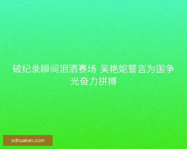 破纪录瞬间泪洒赛场 吴艳妮誓言为国争光奋力拼搏