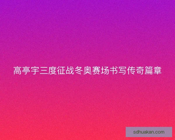 高亭宇三度征战冬奥赛场书写传奇篇章 高亭宇三度征战冬奥赛场书写传奇篇章