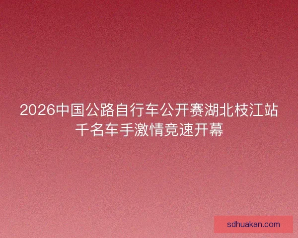 2026中国公路自行车公开赛湖北枝江站千名车手激情竞速开幕 2026中国公路自行车公开赛湖北枝江站千名车手激情竞速开幕
