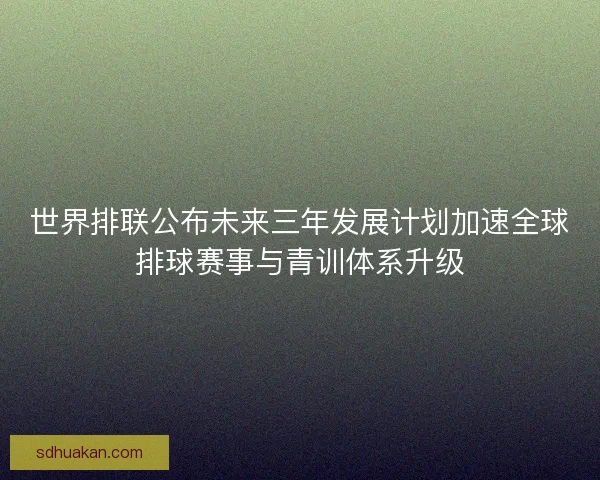 世界排联公布未来三年发展计划加速全球排球赛事与青训体系升级 世界排联公布未来三年发展计划加速全球排球赛事与青训体系升级