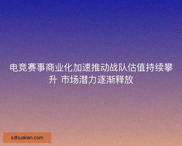 电竞赛事商业化加速推动战队估值持续攀升 市场潜力逐渐释放