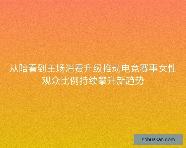从陪看到主场消费升级推动电竞赛事女性观众比例持续攀升新趋势 从陪看到主场消费升级推动电竞赛事女性观众比例持续攀升新趋势