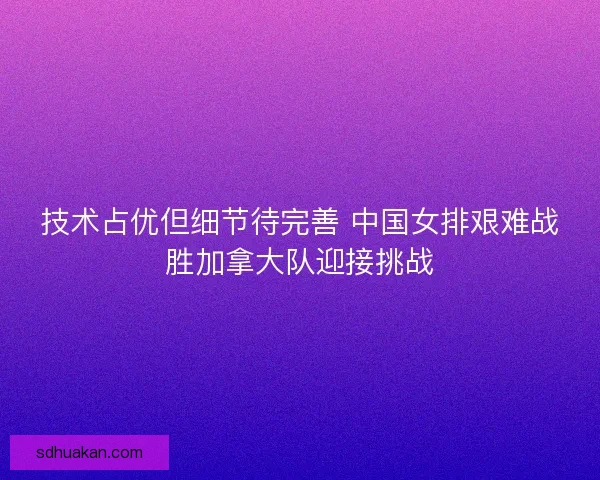 技术占优但细节待完善 中国女排艰难战胜加拿大队迎接挑战