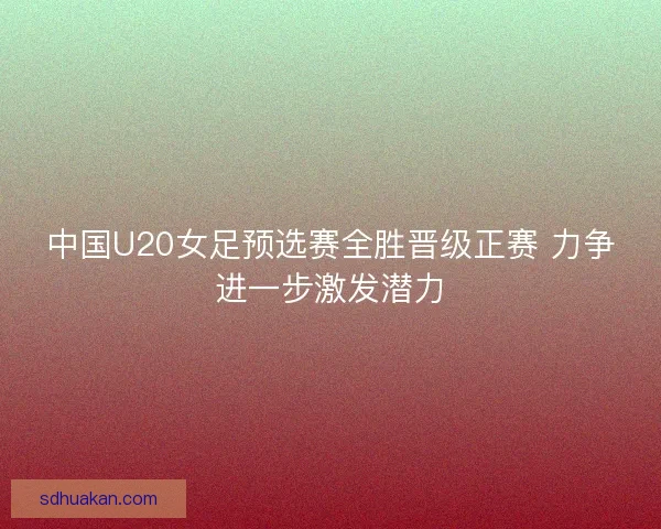 中国U20女足预选赛全胜晋级正赛 力争进一步激发潜力 中国U20女足预选赛全胜晋级正赛 力争进一步激发潜力