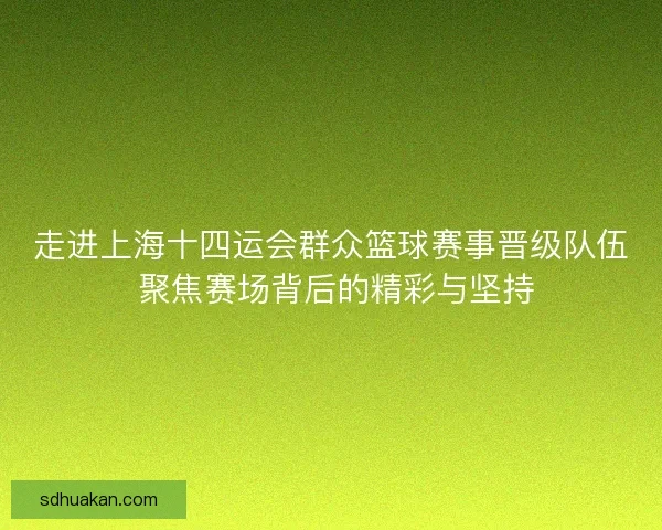 走进上海十四运会群众篮球赛事晋级队伍 聚焦赛场背后的精彩与坚持 走进上海十四运会群众篮球赛事晋级队伍 聚焦赛场背后的精彩与坚持