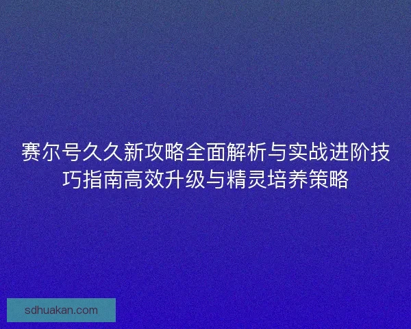 赛尔号久久新攻略全面解析与实战进阶技巧指南高效升级与精灵培养策略 赛尔号久久新攻略全面解析与实战进阶技巧指南高效升级与精灵培养策略