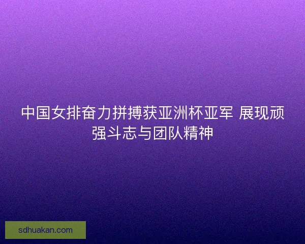 中国女排奋力拼搏获亚洲杯亚军 展现顽强斗志与团队精神