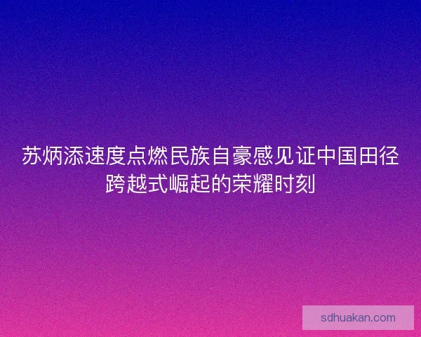 苏炳添速度点燃民族自豪感见证中国田径跨越式崛起的荣耀时刻 苏炳添速度点燃民族自豪感见证中国田径跨越式崛起的荣耀时刻