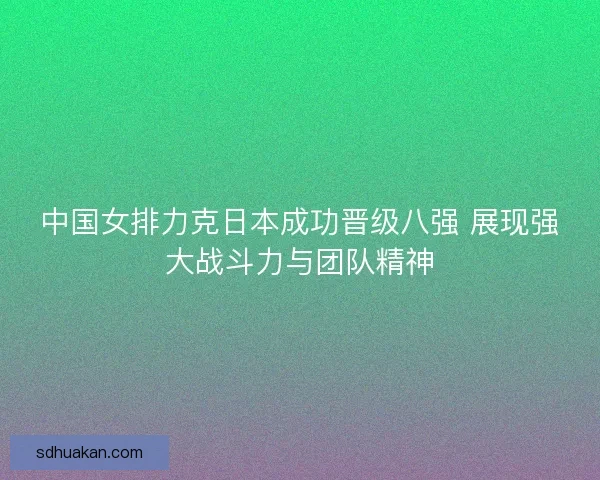 中国女排力克日本成功晋级八强 展现强大战斗力与团队精神 中国女排力克日本成功晋级八强 展现强大战斗力与团队精神